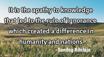 It is the apathy to knowledge that led to the rule of ignorance which created a difference in