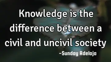 Knowledge is the difference between a civil and uncivil society