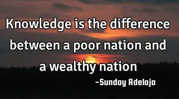 Knowledge is the difference between a poor nation and a wealthy nation