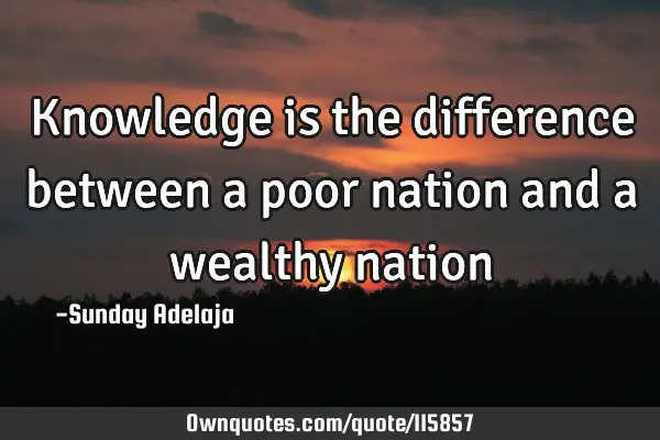 Knowledge is the difference between a poor nation and a wealthy