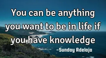 You can be anything you want to be in life if you have knowledge