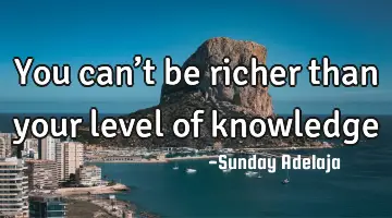 You can’t be richer than your level of knowledge