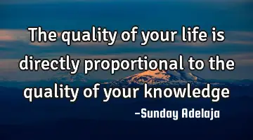 The quality of your life is directly proportional to the quality of your knowledge