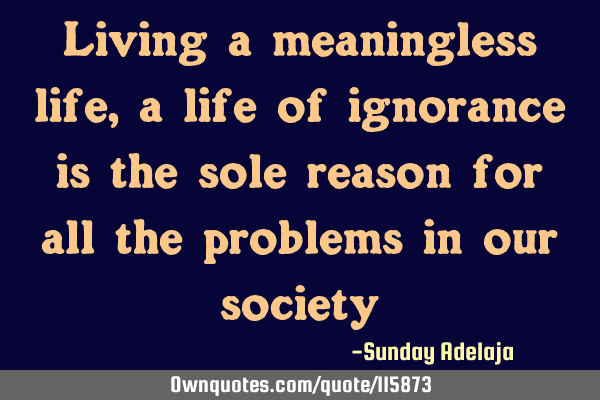 Living a meaningless life, a life of ignorance is the sole reason for all the problems in our