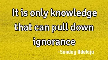 It is only knowledge that can pull down ignorance