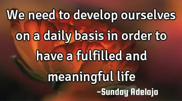 We need to develop ourselves on a daily basis in order to have a fulfilled and meaningful life