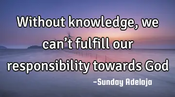 Without knowledge, we can’t fulfill our responsibility towards God