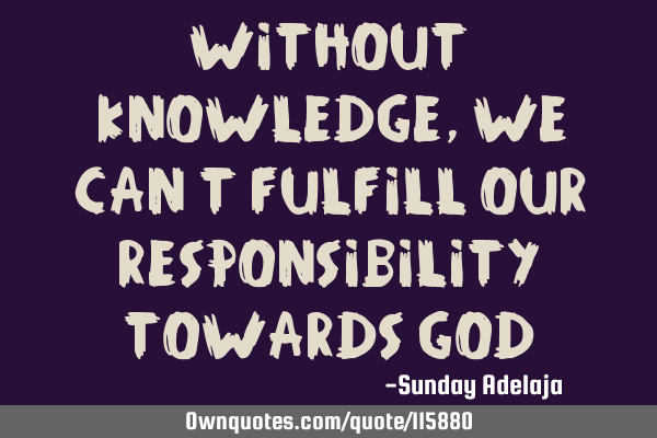 Without knowledge, we can’t fulfill our responsibility towards G