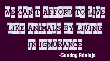 We can't afford to live like animals by living in ignorance