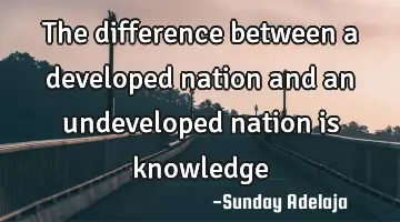 The difference between a developed nation and an undeveloped nation is knowledge