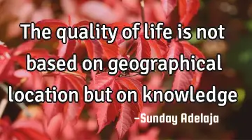The quality of life is not based on geographical location but on knowledge