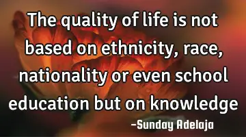 The quality of life is not based on ethnicity, race, nationality or even school education but on