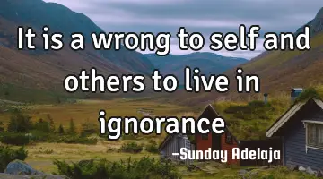 It is a wrong to self and others to live in ignorance