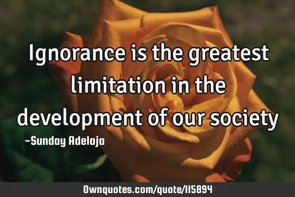 Ignorance is the greatest limitation in the development of our