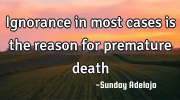 Ignorance in most cases is the reason for premature death