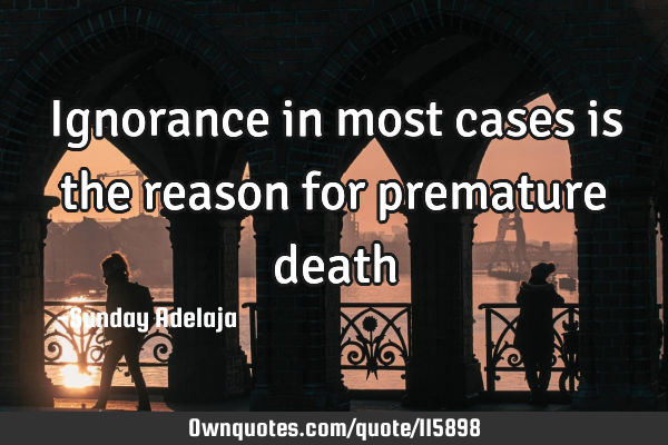Ignorance in most cases is the reason for premature