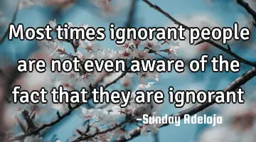 Most times ignorant people are not even aware of the fact that they are ignorant