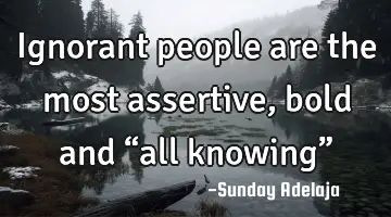 Ignorant people are the most assertive, bold and “all knowing”