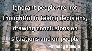 Ignorant people are not thoughtful in taking decisions, drawing conclusions on situations and on