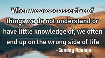When we are so assertive of things we do not understand or have little knowledge of, we often end