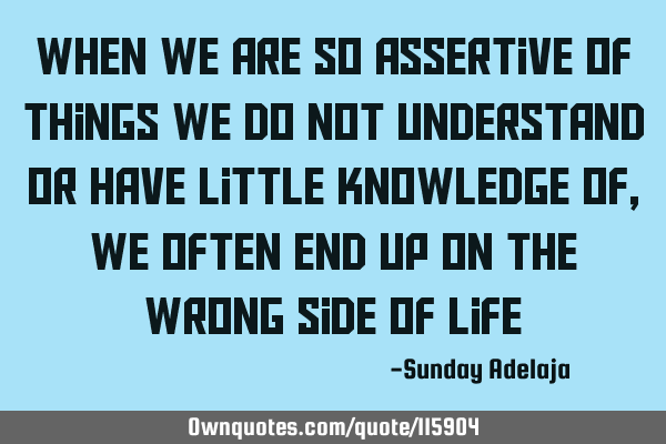 When we are so assertive of things we do not understand or have little knowledge of, we often end
