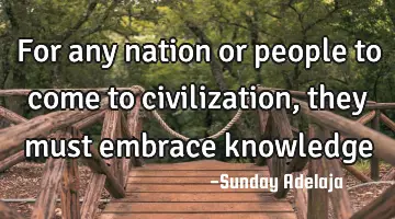 For any nation or people to come to civilization, they must embrace knowledge