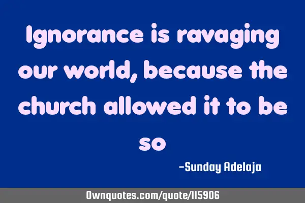 Ignorance is ravaging our world, because the church allowed it to be