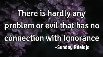There is hardly any problem or evil that has no connection with Ignorance