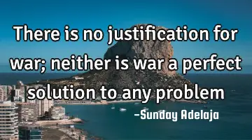 There is no justification for war; neither is war a perfect solution to any problem