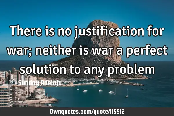 There is no justification for war; neither is war a perfect solution to any