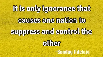 It is only ignorance that causes one nation to suppress and control the other