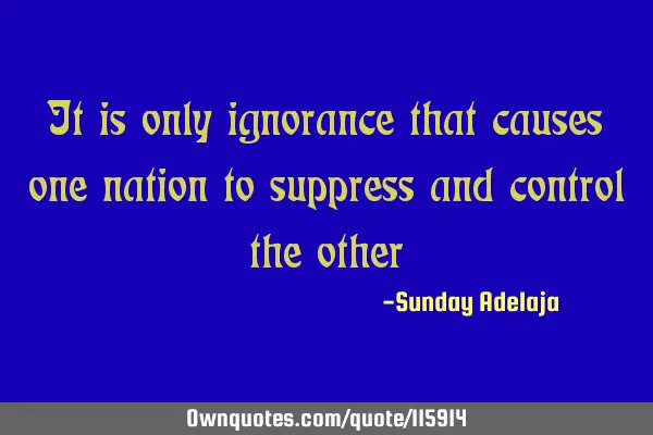 It is only ignorance that causes one nation to suppress and control the