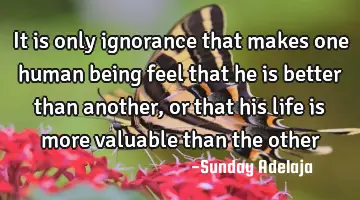 It is only ignorance that makes one human being feel that he is better than another, or that his