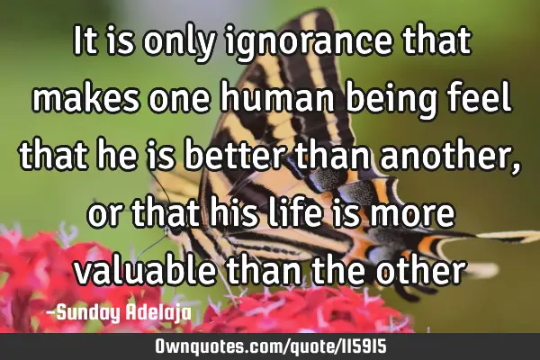 It is only ignorance that makes one human being feel that he is better than another, or that his