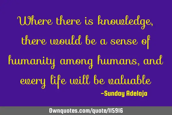 Where there is knowledge, there would be a sense of humanity among humans, and every life will be