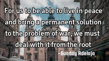 For us to be able to live in peace and bring a permanent solution to the problem of war, we must