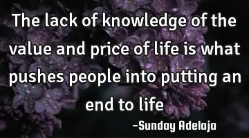 The lack of knowledge of the value and price of life is what pushes people into putting an end to