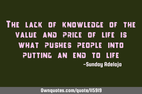 The lack of knowledge of the value and price of life is what pushes people into putting an end to