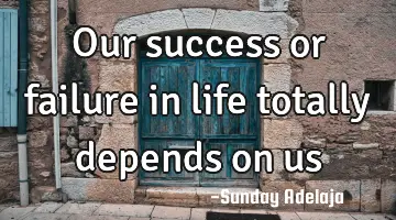 Our success or failure in life totally depends on us