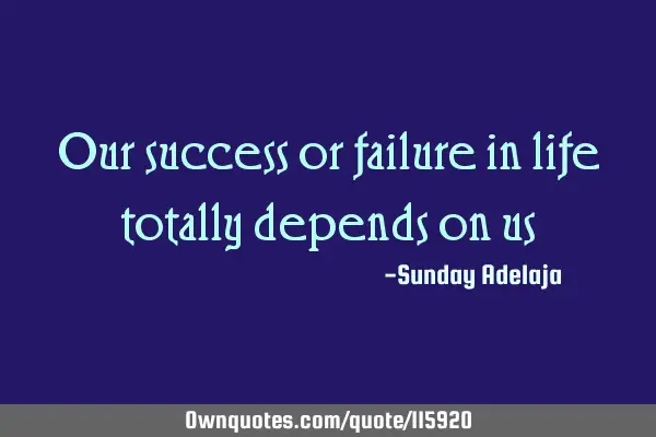 Our success or failure in life totally depends on