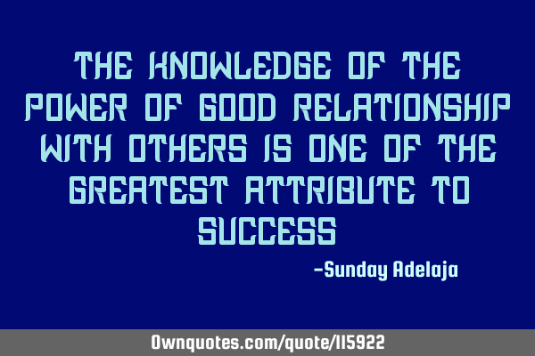 The knowledge of the power of good relationship with others is one of the greatest attribute to