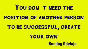 You don’t need the position of another person to be successful, create your own