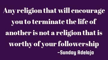 Any religion that will encourage you to terminate the life of another is not a religion that is