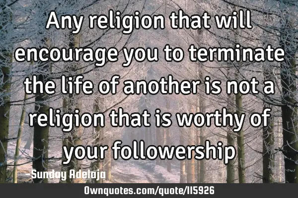 Any religion that will encourage you to terminate the life of another is not a religion that is