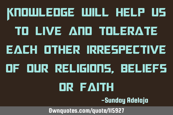 Knowledge will help us to live and tolerate each other irrespective of our religions, beliefs or