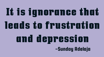 It is ignorance that leads to frustration and depression