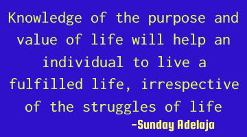 Knowledge of the purpose and value of life will help an individual to live a fulfilled life,