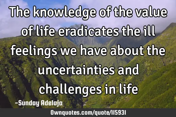 The knowledge of the value of life eradicates the ill feelings we have about the uncertainties and