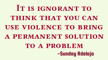 It is ignorant to think that you can use violence to bring a permanent solution to a problem