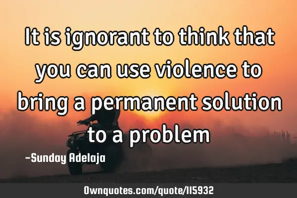 It is ignorant to think that you can use violence to bring a permanent solution to a